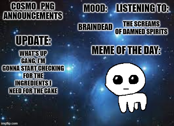 yippee :D | THE SCREAMS OF DAMNED SPIRITS; BRAINDEAD; WHAT'S UP GANG, I'M GONNA START CHECKING FOR THE INGREDIENTS I NEED FOR THE CAKE | image tagged in cosmo_png announcement template | made w/ Imgflip meme maker