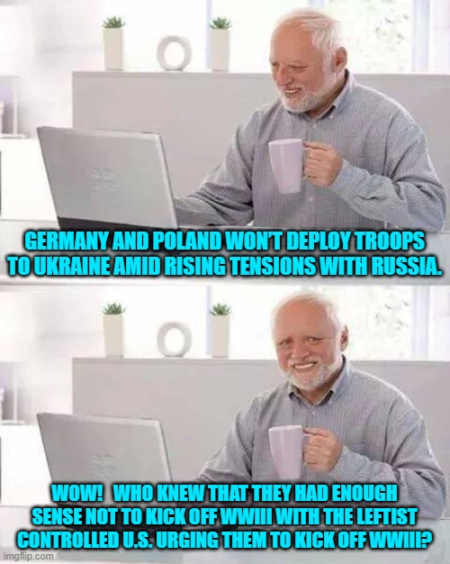 Ironically leftists pushing for WWIII don't want to serve in the military. | GERMANY AND POLAND WON’T DEPLOY TROOPS TO UKRAINE AMID RISING TENSIONS WITH RUSSIA. WOW!   WHO KNEW THAT THEY HAD ENOUGH SENSE NOT TO KICK OFF WWIII WITH THE LEFTIST CONTROLLED U.S. URGING THEM TO KICK OFF WWIII? | image tagged in hide the pain harold | made w/ Imgflip meme maker