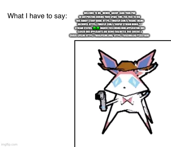 SylveonTheCowboyMon‘s announcement temp | WELCOME TO MS_MEMER_GROUP. EARN YOUR PHD IN SHITPOSTING DURING YOUR SPARE TIME, FEEL FREE TO USE THIS HANDY STUDY GUIDE: HTTPS://IMGFLIP.COM/I/7O5DH2 MSMG ARCHIVES: HTTPS://IMGFLIP.COM/I/74OPGP STREAM MOOD: ⁿᵘˡˡ STREAM STATUS: 🟢🟢 MARCH 2024 MSMG MOD APPLICATION HAS CLOSED AND APPLICANTS ARE BEING EVALUATED. 988 SUICIDE & CRISIS LIFELINE HTTPS://988LIFELINE.ORG/ HTTPS://DISCORD.GG/FTZESTXKHJ | image tagged in sylveonthecowboymon s announcement temp | made w/ Imgflip meme maker