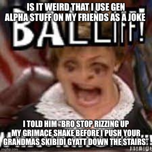 BALLIFF! WHACK HIS PEEPEE!!! | IS IT WEIRD THAT I USE GEN ALPHA STUFF ON MY FRIENDS AS A JOKE; I TOLD HIM “BRO STOP RIZZING UP MY GRIMACE SHAKE BEFORE I PUSH YOUR GRANDMAS SKIBIDI GYATT DOWN THE STAIRS” | image tagged in balliff whack his peepee | made w/ Imgflip meme maker