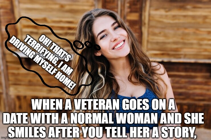 When Veterans go on a date | OH! THAT'S TERRIFYING, I AM DRIVING MYSELF HOME! WHEN A VETERAN GOES ON A DATE WITH A NORMAL WOMAN AND SHE SMILES AFTER YOU TELL HER A STORY, | image tagged in blind date,veterans | made w/ Imgflip meme maker