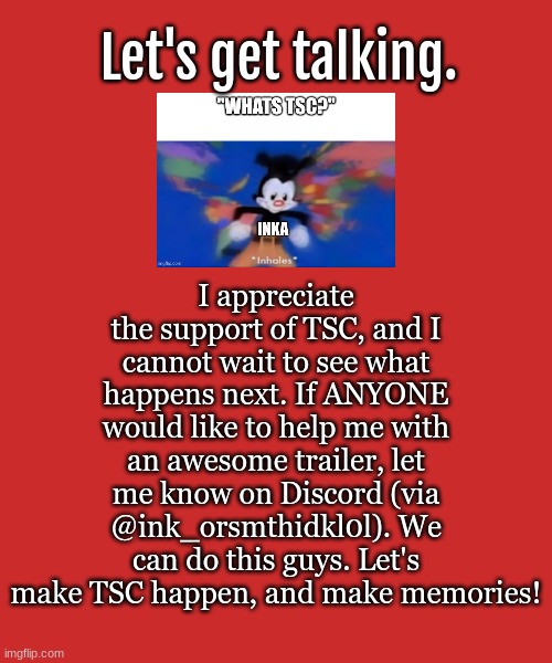 WE CAN DO THIS! | I appreciate the support of TSC, and I cannot wait to see what happens next. If ANYONE would like to help me with an awesome trailer, let me know on Discord (via @ink_orsmthidkl0l). We can do this guys. Let's make TSC happen, and make memories! Let's get talking. | image tagged in tsc,support | made w/ Imgflip meme maker