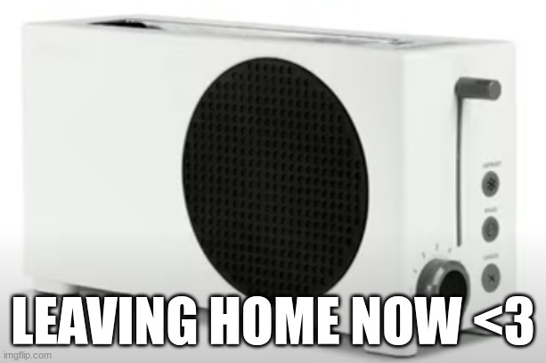 XBOX Toaster | LEAVING HOME NOW <3 | image tagged in xbox toaster | made w/ Imgflip meme maker