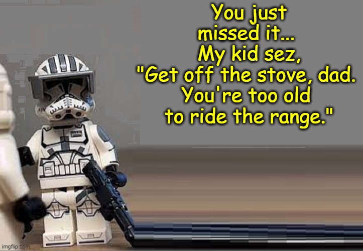 You just missed it... 
My kid sez,
"Get off the stove, dad. 
You're too old 
to ride the range." | made w/ Imgflip meme maker