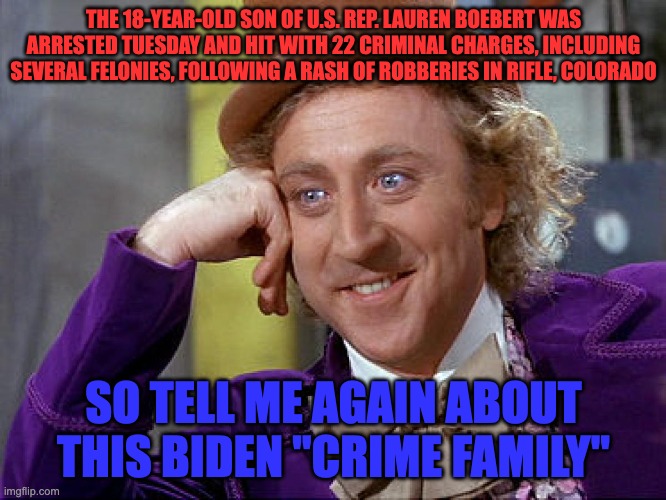 Big Willy Wonka Tell Me Again | THE 18-YEAR-OLD SON OF U.S. REP. LAUREN BOEBERT WAS ARRESTED TUESDAY AND HIT WITH 22 CRIMINAL CHARGES, INCLUDING SEVERAL FELONIES, FOLLOWING A RASH OF ROBBERIES IN RIFLE, COLORADO; SO TELL ME AGAIN ABOUT THIS BIDEN "CRIME FAMILY" | image tagged in big willy wonka tell me again | made w/ Imgflip meme maker