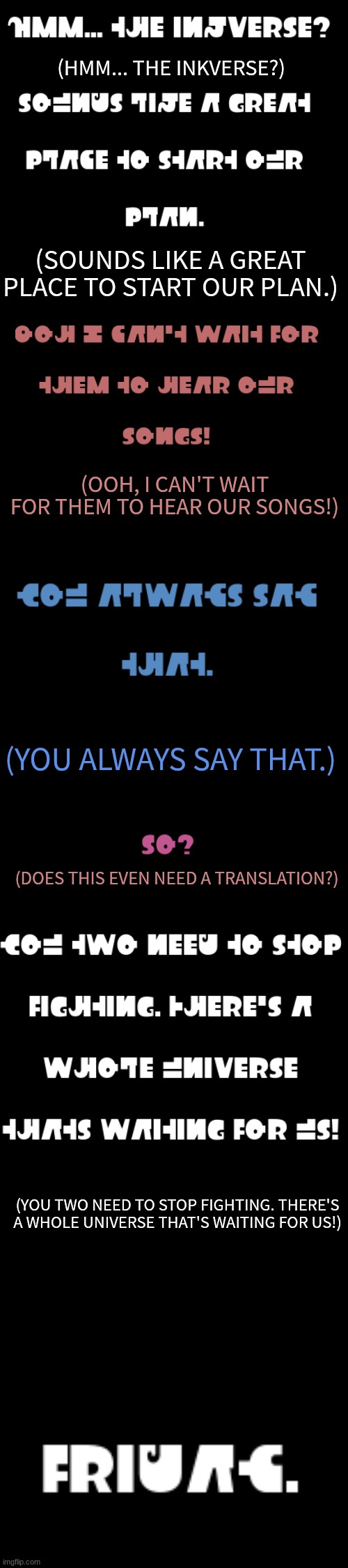 I translated it this time! (This is kind of a shameless promotional rp.) | (HMM... THE INKVERSE?); (SOUNDS LIKE A GREAT PLACE TO START OUR PLAN.); (OOH, I CAN'T WAIT FOR THEM TO HEAR OUR SONGS!); (YOU ALWAYS SAY THAT.); (DOES THIS EVEN NEED A TRANSLATION?); (YOU TWO NEED TO STOP FIGHTING. THERE'S A WHOLE UNIVERSE THAT'S WAITING FOR US!) | made w/ Imgflip meme maker