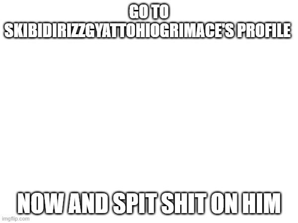 GO TO SKIBIDIRIZZGYATTOHIOGRIMACE'S PROFILE; NOW AND SPIT SHIT ON HIM | made w/ Imgflip meme maker