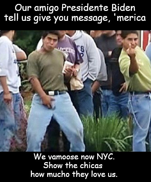 Americano son estúpido! (Americans are stupid!) | Our amigo Presidente Biden tell us give you message, 'merica; We vamoose now NYC.
Show the chicas 
how mucho they love us. | image tagged in memes,politics,migrants,biden,refugee,border invasion | made w/ Imgflip meme maker