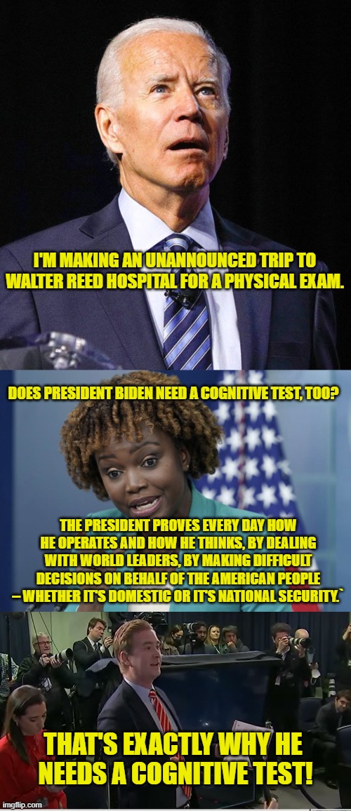 Biden Needs a Cognitive Test! | I'M MAKING AN UNANNOUNCED TRIP TO WALTER REED HOSPITAL FOR A PHYSICAL EXAM. DOES PRESIDENT BIDEN NEED A COGNITIVE TEST, TOO? THE PRESIDENT PROVES EVERY DAY HOW HE OPERATES AND HOW HE THINKS, BY DEALING WITH WORLD LEADERS, BY MAKING DIFFICULT DECISIONS ON BEHALF OF THE AMERICAN PEOPLE – WHETHER IT'S DOMESTIC OR IT'S NATIONAL SECURITY.`; THAT'S EXACTLY WHY HE 
NEEDS A COGNITIVE TEST! | image tagged in joe biden,press secretary karine jean-pierre,doocy what were you thinking,cognitive,dementia,physical | made w/ Imgflip meme maker