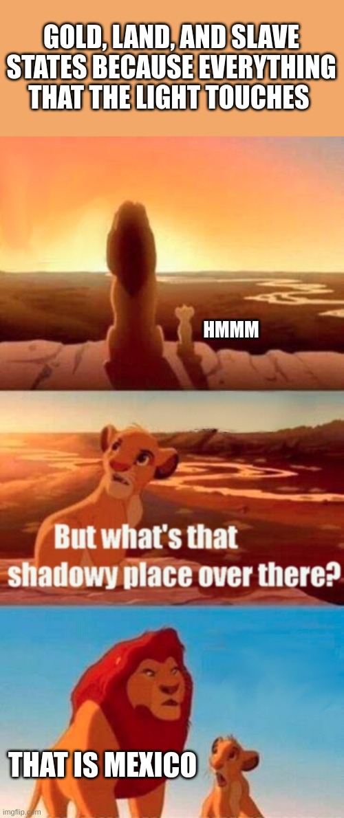 I made this a while ago * not intended to be hurtful* | GOLD, LAND, AND SLAVE STATES BECAUSE EVERYTHING THAT THE LIGHT TOUCHES; HMMM; THAT IS MEXICO | image tagged in memes,simba shadowy place | made w/ Imgflip meme maker