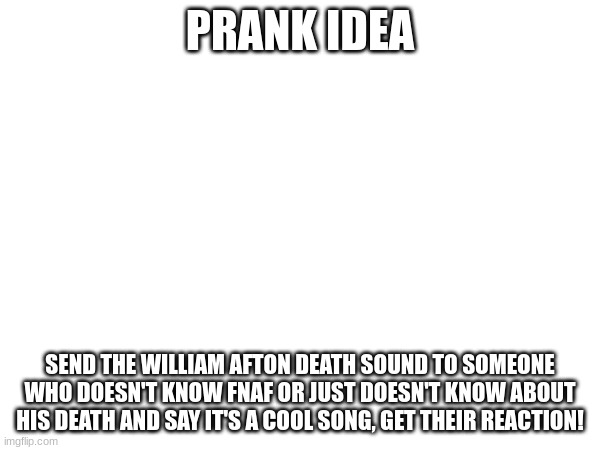 Prank idea | PRANK IDEA; SEND THE WILLIAM AFTON DEATH SOUND TO SOMEONE WHO DOESN'T KNOW FNAF OR JUST DOESN'T KNOW ABOUT HIS DEATH AND SAY IT'S A COOL SONG, GET THEIR REACTION! | image tagged in fnaf | made w/ Imgflip meme maker