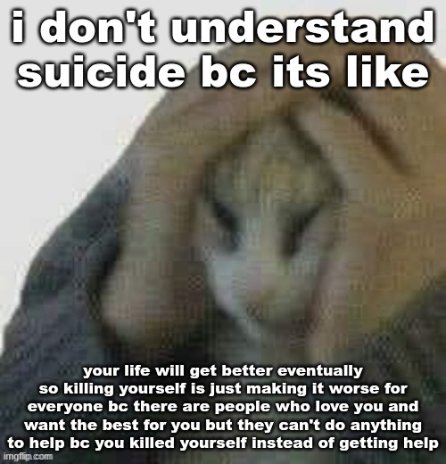 i don't understand suicide bc its like; your life will get better eventually so killing yourself is just making it worse for everyone bc there are people who love you and want the best for you but they can't do anything to help bc you killed yourself instead of getting help | made w/ Imgflip meme maker