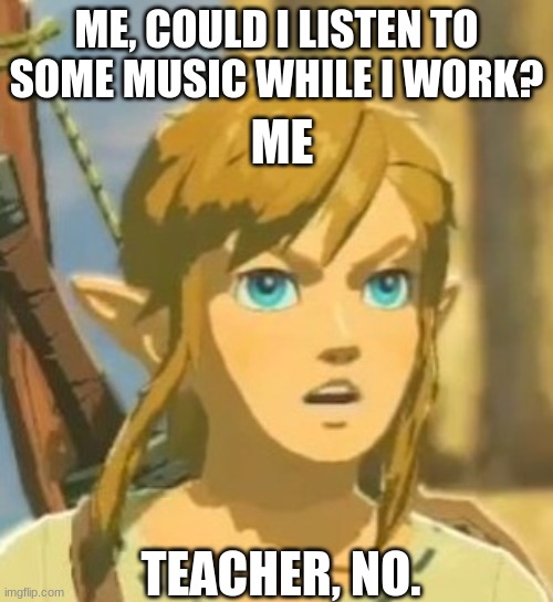 Offended Link | ME, COULD I LISTEN TO SOME MUSIC WHILE I WORK? ME; TEACHER, NO. | image tagged in offended link | made w/ Imgflip meme maker