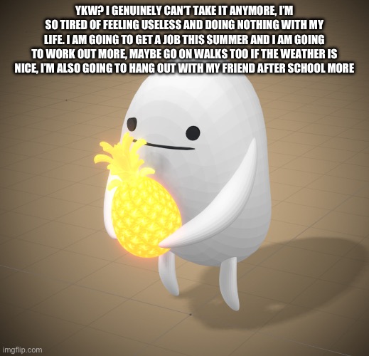 YKW? I GENUINELY CAN’T TAKE IT ANYMORE, I’M SO TIRED OF FEELING USELESS AND DOING NOTHING WITH MY LIFE. I AM GOING TO GET A JOB THIS SUMMER AND I AM GOING TO WORK OUT MORE, MAYBE GO ON WALKS TOO IF THE WEATHER IS NICE, I’M ALSO GOING TO HANG OUT WITH MY FRIEND AFTER SCHOOL MORE | made w/ Imgflip meme maker