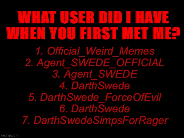 WHAT USER DID I HAVE WHEN YOU FIRST MET ME? 1. Official_Weird_Memes
2. Agent_SWEDE_OFFICIAL
3. Agent_SWEDE
4. DarthSwede
5. DarthSwede_ForceOfEvil
6. DarthSwede
7. DarthSwedeSimpsForRager | made w/ Imgflip meme maker