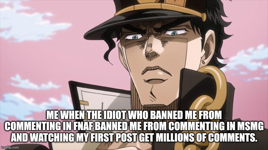 this is getting annoying. | ME WHEN THE IDIOT WHO BANNED ME FROM COMMENTING IN FNAF BANNED ME FROM COMMENTING IN MSMG AND WATCHING MY FIRST POST GET MILLIONS OF COMMENTS. | image tagged in jotaro kujo face | made w/ Imgflip meme maker