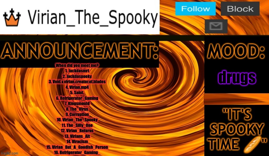 idk if i missed something | drugs; When did you meet me?
1. Jackdasmrt
2. Jackdaspooky
3. Void.v.virian.creator.of.blades
4. Virian.mp4
5. Saint.
6. Refrigerator_Gaming
7. Kingsmould
8. The_Virus
9. Corruption
10. Virian_The_Spooky
11. The_Silly_One
12. Virian_Returns
13. Virians_Alt
14. Viracism
15. Virian_But_A_Goodish_Person
16. Refrigerator_Gaming_ | image tagged in virian ann temp | made w/ Imgflip meme maker