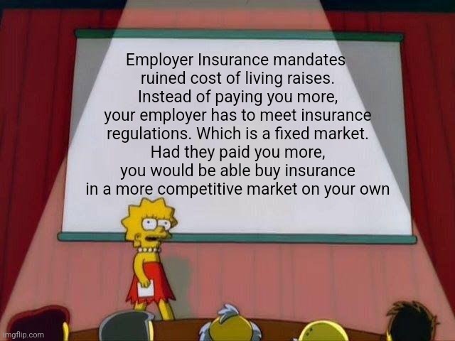Lisa Simpson's Presentation | Employer Insurance mandates 
ruined cost of living raises.
Instead of paying you more, your employer has to meet insurance regulations. Which is a fixed market.
Had they paid you more, you would be able buy insurance in a more competitive market on your own | image tagged in lisa simpson's presentation,funny memes | made w/ Imgflip meme maker