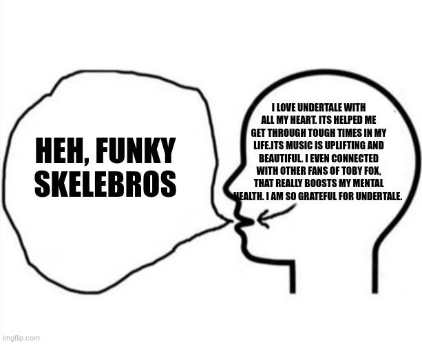 When someone asks me about undertale | I LOVE UNDERTALE WITH ALL MY HEART. ITS HELPED ME GET THROUGH TOUGH TIMES IN MY LIFE.ITS MUSIC IS UPLIFTING AND BEAUTIFUL. I EVEN CONNECTED WITH OTHER FANS OF TOBY FOX, THAT REALLY BOOSTS MY MENTAL HEALTH. I AM SO GRATEFUL FOR UNDERTALE. HEH, FUNKY SKELEBROS | image tagged in thinkinh something saying something else,sans undertale | made w/ Imgflip meme maker