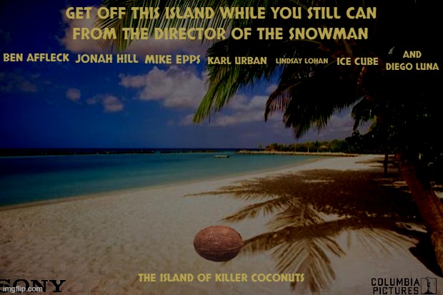 movies that might happen someday part 143 | GET OFF THIS ISLAND WHILE YOU STILL CAN; FROM THE DIRECTOR OF THE SNOWMAN; AND DIEGO LUNA; BEN AFFLECK; JONAH HILL; LINDSAY LOHAN; ICE CUBE; MIKE EPPS; KARL URBAN; THE ISLAND OF KILLER COCONUTS | image tagged in island paradise,sony,r rated,dark and gritty,horror movie | made w/ Imgflip meme maker