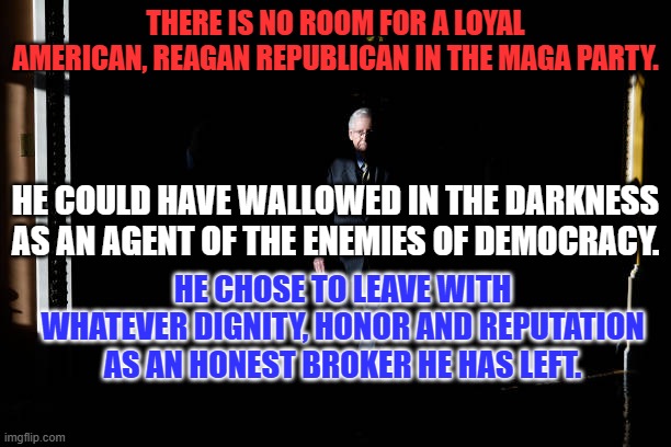 The GOP of our Fathers has left us. Isn't it time for you to leave what took its name?. | THERE IS NO ROOM FOR A LOYAL AMERICAN, REAGAN REPUBLICAN IN THE MAGA PARTY. HE COULD HAVE WALLOWED IN THE DARKNESS AS AN AGENT OF THE ENEMIES OF DEMOCRACY. HE CHOSE TO LEAVE WITH WHATEVER DIGNITY, HONOR AND REPUTATION AS AN HONEST BROKER HE HAS LEFT. | image tagged in politics | made w/ Imgflip meme maker