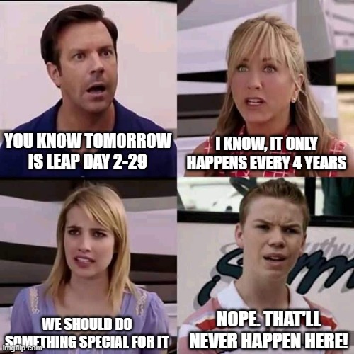 Leap Day Tomorrow | YOU KNOW TOMORROW IS LEAP DAY 2-29; I KNOW, IT ONLY HAPPENS EVERY 4 YEARS; WE SHOULD DO SOMETHING SPECIAL FOR IT; NOPE. THAT'LL NEVER HAPPEN HERE! | image tagged in we are the millers,leap day,funny memes | made w/ Imgflip meme maker