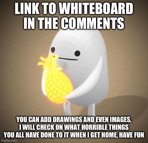 LINK TO WHITEBOARD IN THE COMMENTS; YOU CAN ADD DRAWINGS AND EVEN IMAGES, I WILL CHECK ON WHAT HORRIBLE THINGS YOU ALL HAVE DONE TO IT WHEN I GET HOME, HAVE FUN | made w/ Imgflip meme maker