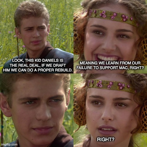 Anakin Padme 4 Panel | MEANING WE LEARN FROM OUR FAILURE TO SUPPORT MAC, RIGHT? LOOK, THIS KID DANIELS IS THE REAL DEAL, IF WE DRAFT HIM WE CAN DO A PROPER REBUILD. RIGHT? | image tagged in anakin padme 4 panel | made w/ Imgflip meme maker