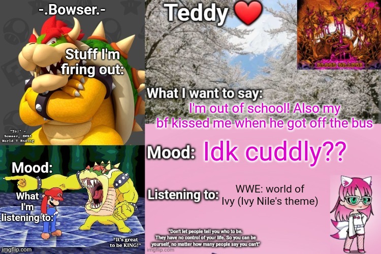 I'm literally blushing rn | I'm out of school! Also my bf kissed me when he got off the bus; Idk cuddly?? WWE: world of Ivy (Ivy Nile's theme) | image tagged in bowser and teddy's shared announcement temp | made w/ Imgflip meme maker