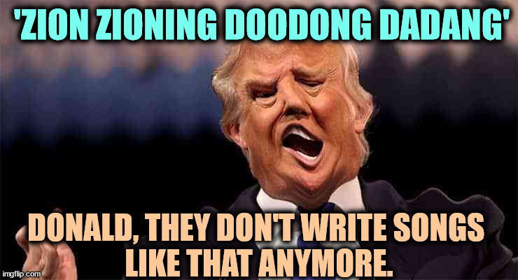 This is precisely what he said. Word salad by any other name is still word salad. | 'ZION ZIONING DOODONG DADANG'; DONALD, THEY DON'T WRITE SONGS 
LIKE THAT ANYMORE. | image tagged in trump on acid making just as little sense,trump,talking,garbage | made w/ Imgflip meme maker