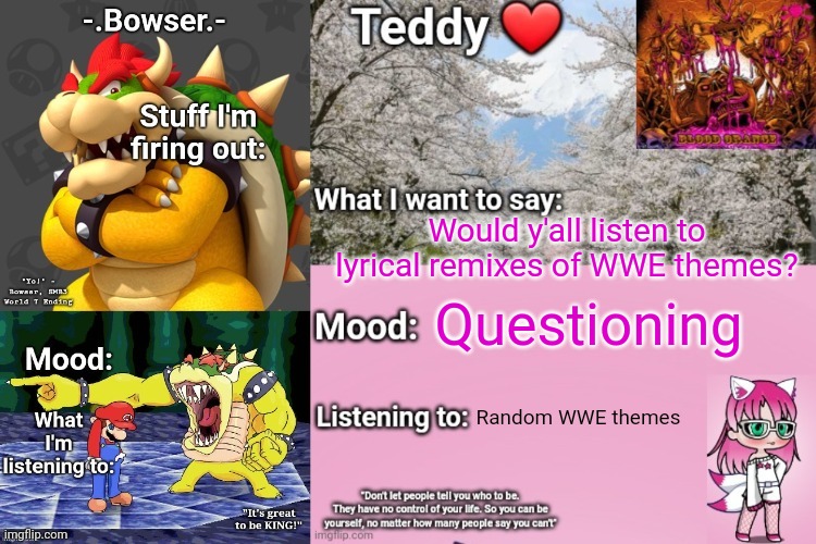 I can do it right from my phone! (reposted cause I figured out that I don't need a computer) | Would y'all listen to lyrical remixes of WWE themes? Questioning; Random WWE themes | image tagged in bowser and teddy's shared announcement temp | made w/ Imgflip meme maker