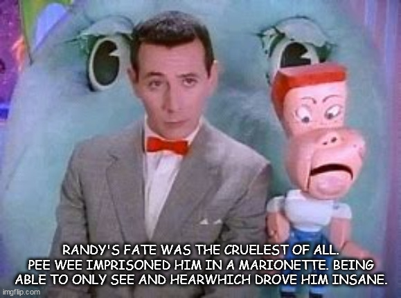 Dark playhouse secrets | RANDY'S FATE WAS THE CRUELEST OF ALL. PEE WEE IMPRISONED HIM IN A MARIONETTE. BEING ABLE TO ONLY SEE AND HEARWHICH DROVE HIM INSANE. | image tagged in pee wee herman | made w/ Imgflip meme maker