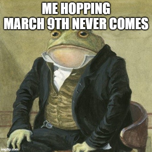 please god skip march 9th | ME HOPPING MARCH 9TH NEVER COMES | image tagged in gentlemen it is with great pleasure to inform you that | made w/ Imgflip meme maker