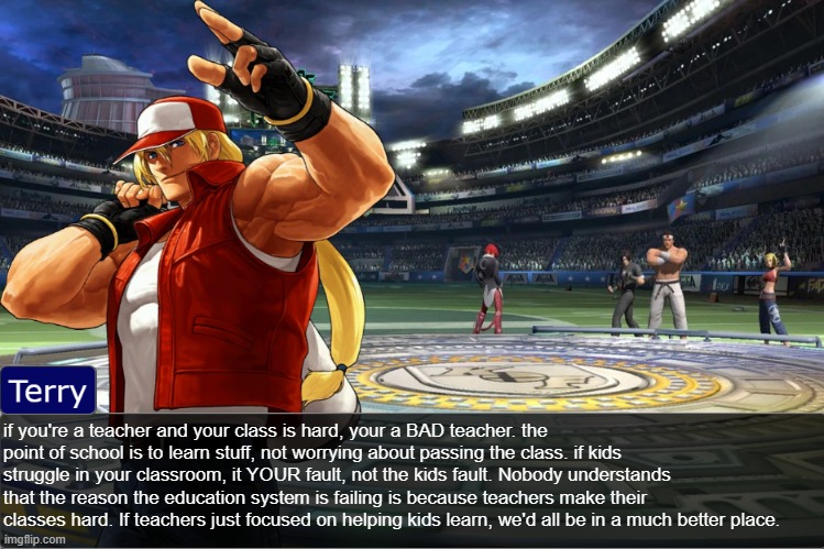 Terry Bogard objection temp | if you're a teacher and your class is hard, your a BAD teacher. the point of school is to learn stuff, not worrying about passing the class. if kids struggle in your classroom, it YOUR fault, not the kids fault. Nobody understands that the reason the education system is failing is because teachers make their classes hard. If teachers just focused on helping kids learn, we'd all be in a much better place. | image tagged in terry bogard objection temp | made w/ Imgflip meme maker