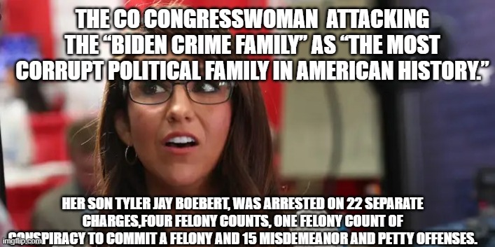 karma?, the apple and the tree, above the law | THE CO CONGRESSWOMAN  ATTACKING THE “BIDEN CRIME FAMILY” AS “THE MOST CORRUPT POLITICAL FAMILY IN AMERICAN HISTORY.”; HER SON TYLER JAY BOEBERT, WAS ARRESTED ON 22 SEPARATE CHARGES,FOUR FELONY COUNTS, ONE FELONY COUNT OF CONSPIRACY TO COMMIT A FELONY AND 15 MISDEMEANOR AND PETTY OFFENSES. | image tagged in lauren boebert | made w/ Imgflip meme maker