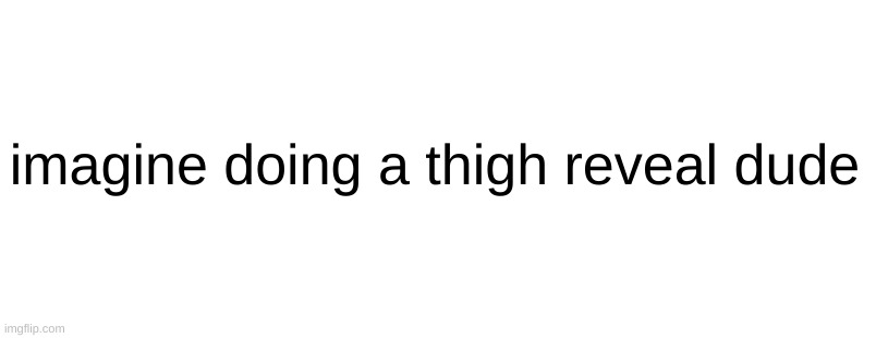 *cough cough* riplor *COUGH* | imagine doing a thigh reveal dude | made w/ Imgflip meme maker