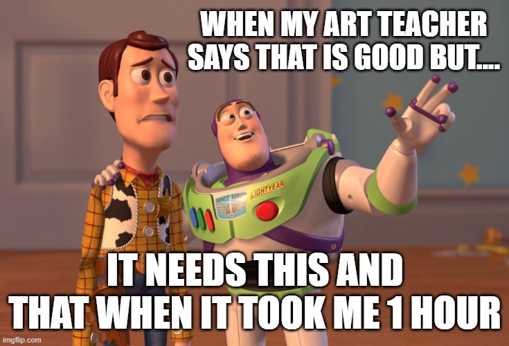 X, X Everywhere | WHEN MY ART TEACHER SAYS THAT IS GOOD BUT.... IT NEEDS THIS AND THAT WHEN IT TOOK ME 1 HOUR | image tagged in memes,x x everywhere | made w/ Imgflip meme maker