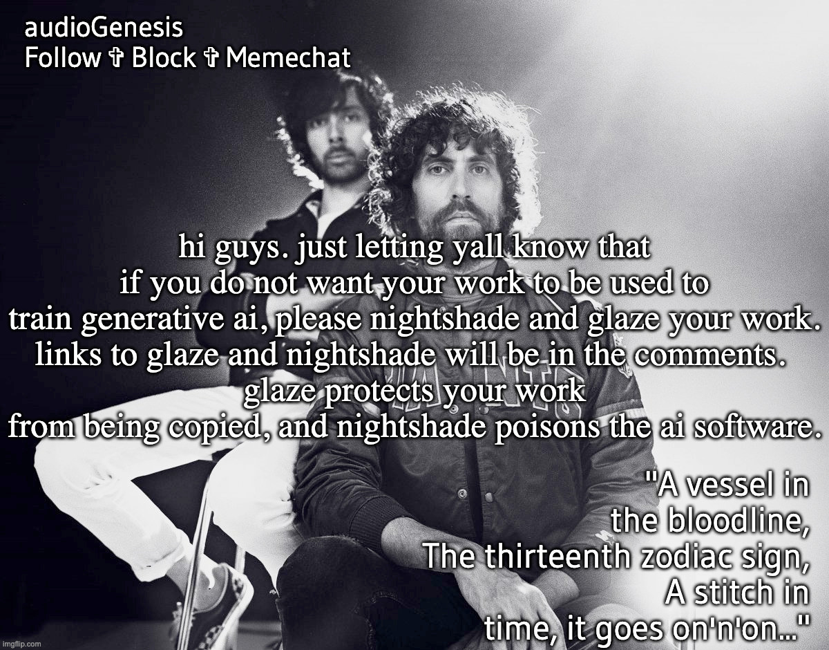 hope this helps yall | hi guys. just letting yall know that if you do not want your work to be used to train generative ai, please nightshade and glaze your work.
links to glaze and nightshade will be in the comments. 
glaze protects your work from being copied, and nightshade poisons the ai software. | made w/ Imgflip meme maker