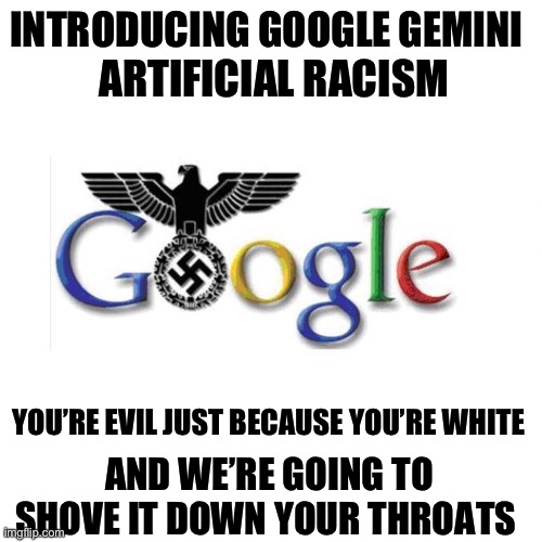 Heil Google! Their new corporate dress code includes jack boots. | INTRODUCING GOOGLE GEMINI; ARTIFICIAL RACISM; YOU’RE EVIL JUST BECAUSE YOU’RE WHITE; AND WE’RE GOING TO SHOVE IT DOWN YOUR THROATS | image tagged in the google reich,politics,racism,liberal hypocrisy,artificial intelligence,communist socialist | made w/ Imgflip meme maker