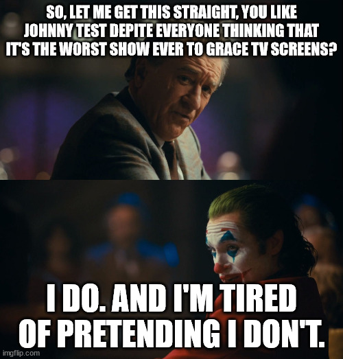 Joker tired of pretending | SO, LET ME GET THIS STRAIGHT, YOU LIKE JOHNNY TEST DEPITE EVERYONE THINKING THAT IT'S THE WORST SHOW EVER TO GRACE TV SCREENS? I DO. AND I'M TIRED OF PRETENDING I DON'T. | image tagged in joker tired of pretending | made w/ Imgflip meme maker