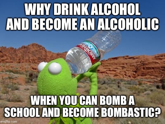 Me in 2021 fr (don’t ask) | WHY DRINK ALCOHOL AND BECOME AN ALCOHOLIC; WHEN YOU CAN BOMB A SCHOOL AND BECOME BOMBASTIC? | image tagged in kermit drinking water | made w/ Imgflip meme maker
