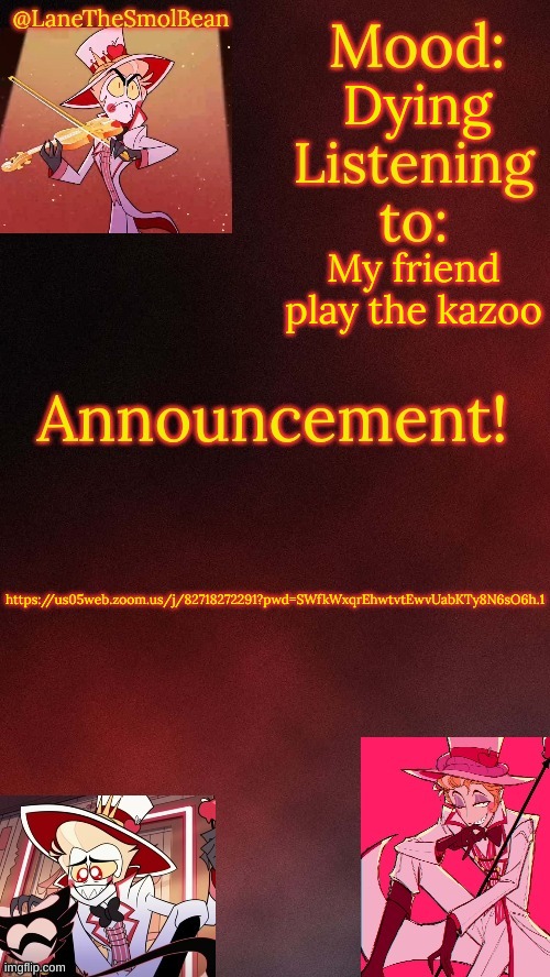 https://us05web.zoom.us/j/82718272291?pwd=SWfkWxqrEhwtvtEwvUabKTy8N6sO6h.1 | Dying; My friend play the kazoo; https://us05web.zoom.us/j/82718272291?pwd=SWfkWxqrEhwtvtEwvUabKTy8N6sO6h.1 | image tagged in lanethesmolbean lucifer temp | made w/ Imgflip meme maker