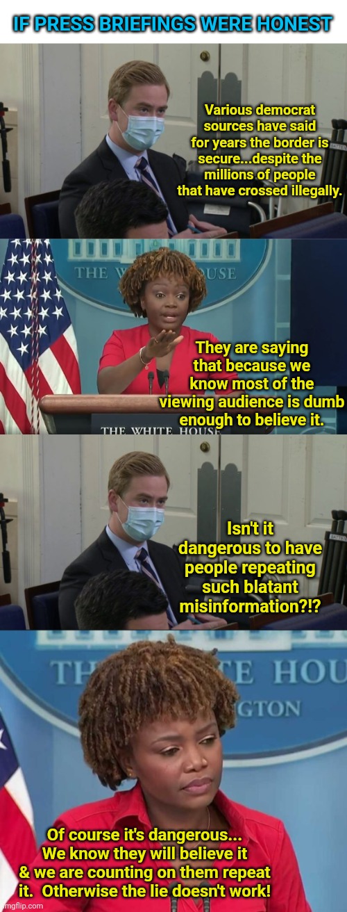 In an alternate universe... | IF PRESS BRIEFINGS WERE HONEST; Various democrat sources have said for years the border is secure...despite the millions of people that have crossed illegally. They are saying that because we know most of the viewing audience is dumb enough to believe it. Isn't it dangerous to have people repeating such blatant misinformation?!? Of course it's dangerous... We know they will believe it & we are counting on them repeat it.  Otherwise the lie doesn't work! | image tagged in reporter peter doocy,karine jean-pierre | made w/ Imgflip meme maker