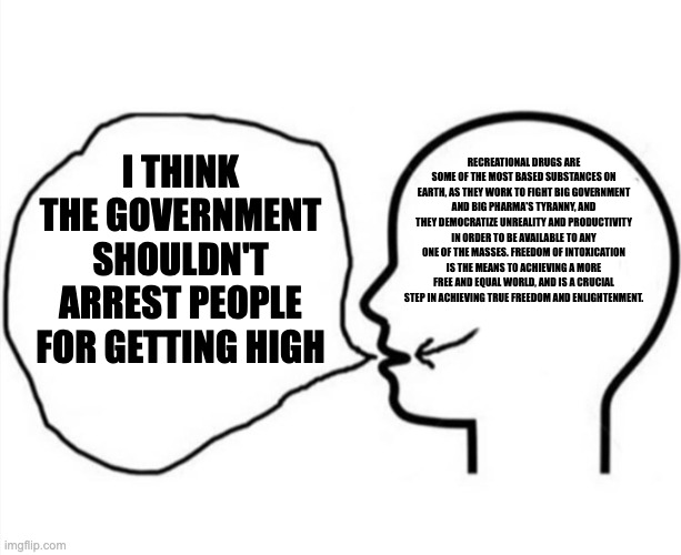 Thinkinh something saying something else | I THINK THE GOVERNMENT SHOULDN'T ARREST PEOPLE FOR GETTING HIGH; RECREATIONAL DRUGS ARE SOME OF THE MOST BASED SUBSTANCES ON EARTH, AS THEY WORK TO FIGHT BIG GOVERNMENT AND BIG PHARMA'S TYRANNY, AND THEY DEMOCRATIZE UNREALITY AND PRODUCTIVITY IN ORDER TO BE AVAILABLE TO ANY ONE OF THE MASSES. FREEDOM OF INTOXICATION IS THE MEANS TO ACHIEVING A MORE FREE AND EQUAL WORLD, AND IS A CRUCIAL STEP IN ACHIEVING TRUE FREEDOM AND ENLIGHTENMENT. | image tagged in thinkinh something saying something else,freedom of intoxication,high,the government,big pharma,psychonaut | made w/ Imgflip meme maker