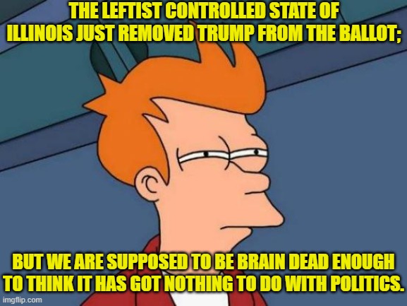 So . . . are YOU brain dead enough to be a typical Dem Party voter? | THE LEFTIST CONTROLLED STATE OF ILLINOIS JUST REMOVED TRUMP FROM THE BALLOT;; BUT WE ARE SUPPOSED TO BE BRAIN DEAD ENOUGH TO THINK IT HAS GOT NOTHING TO DO WITH POLITICS. | image tagged in futurama fry | made w/ Imgflip meme maker