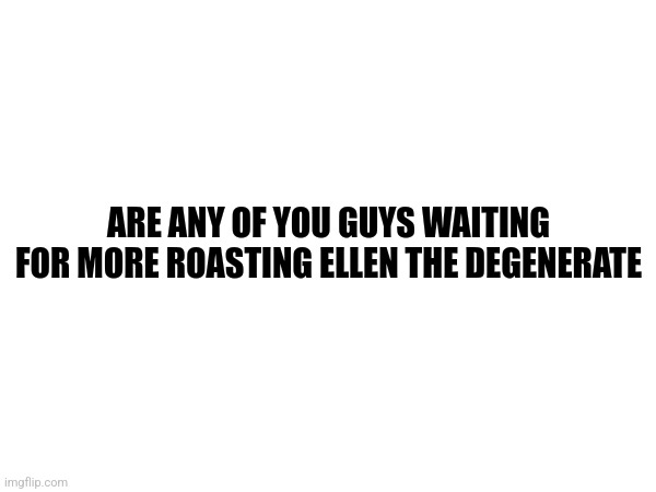 ARE ANY OF YOU GUYS WAITING FOR MORE ROASTING ELLEN THE DEGENERATE | made w/ Imgflip meme maker