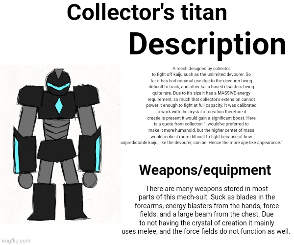 My "kaiju" for what shiver's working on | Collector's titan; Description; A mech designed by collector to fight off kaiju such as the unlimited devourer. So far it has had minimal use due to the devourer being difficult to track, and other kaiju based disasters being quite rare. Due to it's size it has a MASSIVE energy requirement, so much that collector's extension cannot power it enough to fight at full capacity. It was calibrated to work with the crystal of creation therefore if creatie is present it would gain a significant boost. Here is a quote from collector: "I would've preferred to make it more humanoid, but the higher center of mass would make it more difficult to fight because of how unpredictable kaiju, like the devourer, can be. Hence the more ape-like appearance."; Weapons/equipment; There are many weapons stored in most parts of this mech-suit. Suck as blades in the forearms, energy blasters from the hands, force fields, and a large beam from the chest. Due to not having the crystal of creation it mainly uses melee, and the force fields do not function as well. | made w/ Imgflip meme maker