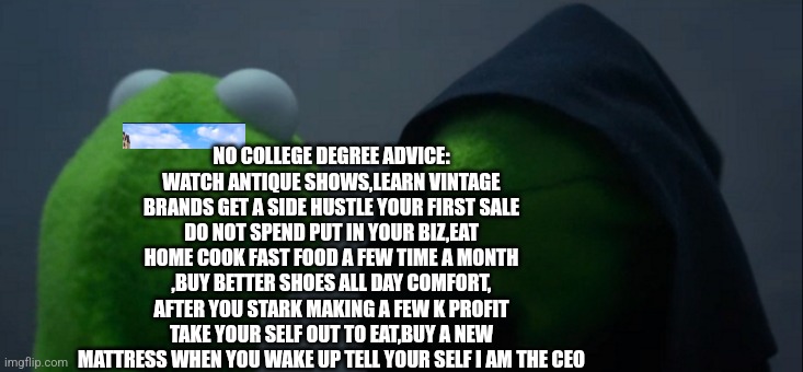 Become CEO of you | NO COLLEGE DEGREE ADVICE: WATCH ANTIQUE SHOWS,LEARN VINTAGE BRANDS GET A SIDE HUSTLE YOUR FIRST SALE DO NOT SPEND PUT IN YOUR BIZ,EAT HOME COOK FAST FOOD A FEW TIME A MONTH ,BUY BETTER SHOES ALL DAY COMFORT, AFTER YOU STARK MAKING A FEW K PROFIT TAKE YOUR SELF OUT TO EAT,BUY A NEW MATTRESS WHEN YOU WAKE UP TELL YOUR SELF I AM THE CEO | image tagged in memes,sucess kid,money,motivators | made w/ Imgflip meme maker
