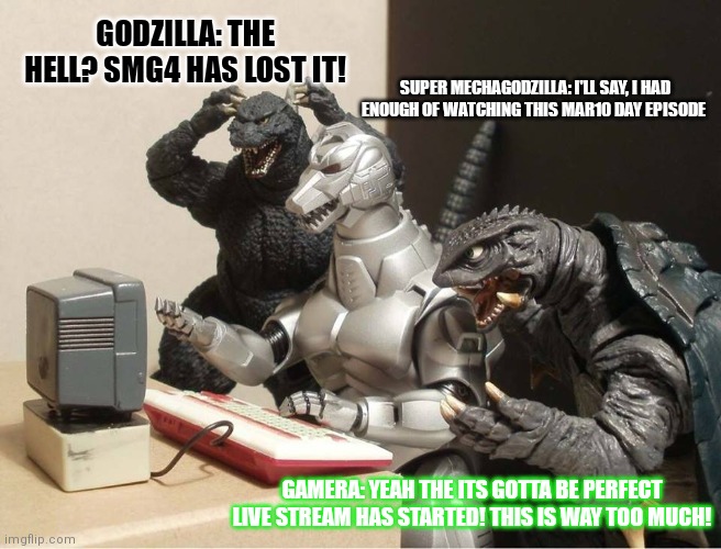 Godzilla and his friends react to smg4 finally goes insane in smg4 mar10 day | GODZILLA: THE HELL? SMG4 HAS LOST IT! SUPER MECHAGODZILLA: I'LL SAY, I HAD ENOUGH OF WATCHING THIS MAR10 DAY EPISODE; GAMERA: YEAH THE ITS GOTTA BE PERFECT LIVE STREAM HAS STARTED! THIS IS WAY TOO MUCH! | image tagged in godzilla-kiryu-gamera-pc,smg4 | made w/ Imgflip meme maker
