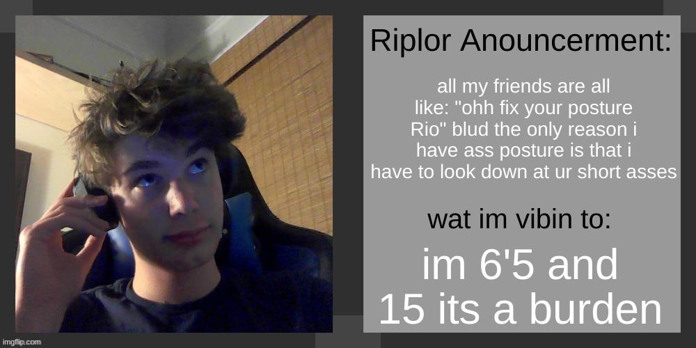 all my friends are all like: "ohh fix your posture Rio" blud the only reason i have ass posture is that i have to look down at ur short asses; im 6'5 and 15 its a burden | image tagged in riplos announcement temp ver 3 1 | made w/ Imgflip meme maker